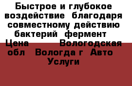 Быстрое и глубокое воздействие, благодаря совместному действию бактерий, фермент › Цена ­ 100 - Вологодская обл., Вологда г. Авто » Услуги   . Вологодская обл.,Вологда г.